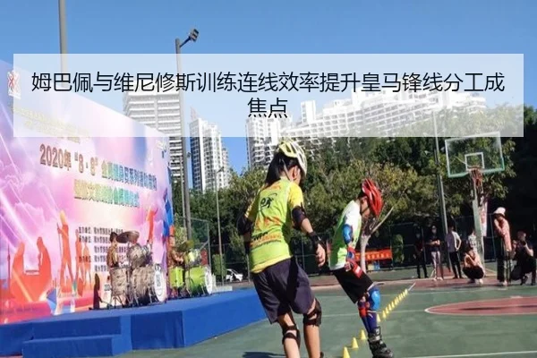 姆巴佩与维尼修斯训练连线效率提升皇马锋线分工成焦点